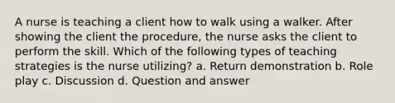 A nurse is teaching a client how to walk using a walker. After showing the client the procedure, the nurse asks the client to perform the skill. Which of the following types of teaching strategies is the nurse utilizing? a. Return demonstration b. Role play c. Discussion d. Question and answer