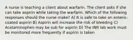 A nurse is teaching a client about warfarin. The client asks if she can take aspirin while taking the warfarin. Which of the following responses should the nurse make? A) It is safe to take an enteric-coated aspirin B) Aspirin will increase the risk of bleeding C) Acetaminophen may be sub for aspirin D) The INR lab work must be monitored more frequently if aspirin is taken