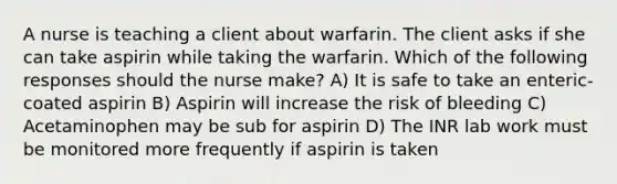 A nurse is teaching a client about warfarin. The client asks if she can take aspirin while taking the warfarin. Which of the following responses should the nurse make? A) It is safe to take an enteric-coated aspirin B) Aspirin will increase the risk of bleeding C) Acetaminophen may be sub for aspirin D) The INR lab work must be monitored more frequently if aspirin is taken