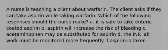 A nurse is teaching a client about warfarin. The client asks if they can take aspirin while taking warfarin. Which of the following responses should the nurse make? a. it is safe to take enteric coated aspirin b. aspirin will increase the risk of bleeding c. acetaminophen may be substituted for aspirin d. the INR lab work must be monitored more frequently if aspirin is taken