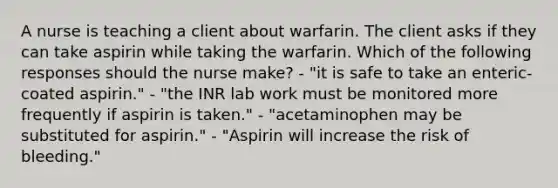 A nurse is teaching a client about warfarin. The client asks if they can take aspirin while taking the warfarin. Which of the following responses should the nurse make? - "it is safe to take an enteric-coated aspirin." - "the INR lab work must be monitored more frequently if aspirin is taken." - "acetaminophen may be substituted for aspirin." - "Aspirin will increase the risk of bleeding."