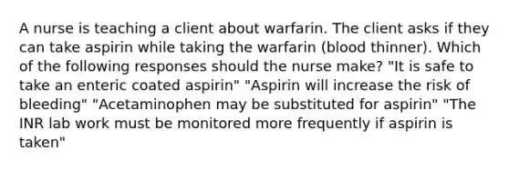 A nurse is teaching a client about warfarin. The client asks if they can take aspirin while taking the warfarin (blood thinner). Which of the following responses should the nurse make? "It is safe to take an enteric coated aspirin" "Aspirin will increase the risk of bleeding" "Acetaminophen may be substituted for aspirin" "The INR lab work must be monitored more frequently if aspirin is taken"