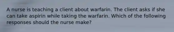 A nurse is teaching a client about warfarin. The client asks if she can take aspirin while taking the warfarin. Which of the following responses should the nurse make?