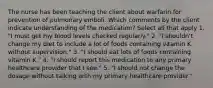 The nurse has been teaching the client about warfarin for prevention of pulmonary emboli. Which comments by the client indicate understanding of the medication? Select all that apply 1. "I must get my blood levels checked regularly." 2. "I shouldn't change my diet to include a lot of foods containing vitamin K without supervision." 3. "I should eat lots of foods containing vitamin K." 4. "I should report this medication to any primary healthcare provider that I see." 5. "I should not change the dosage without talking with my primary healthcare provider."