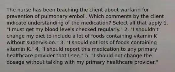 The nurse has been teaching the client about warfarin for prevention of pulmonary emboli. Which comments by the client indicate understanding of the medication? Select all that apply 1. "I must get my blood levels checked regularly." 2. "I shouldn't change my diet to include a lot of foods containing vitamin K without supervision." 3. "I should eat lots of foods containing vitamin K." 4. "I should report this medication to any primary healthcare provider that I see." 5. "I should not change the dosage without talking with my primary healthcare provider."