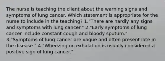 The nurse is teaching the client about the warning signs and symptoms of lung cancer. Which statement is appropriate for the nurse to include in the teaching? 1."There are hardly any signs and symptoms with lung cancer." 2."Early symptoms of lung cancer include constant cough and bloody sputum." 3."Symptoms of lung cancer are vague and often present late in the disease." 4."Wheezing on exhalation is usually considered a positive sign of lung cancer."