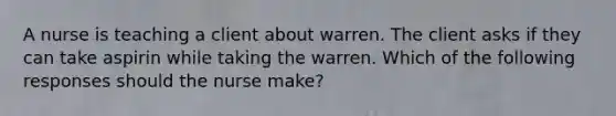 A nurse is teaching a client about warren. The client asks if they can take aspirin while taking the warren. Which of the following responses should the nurse make?