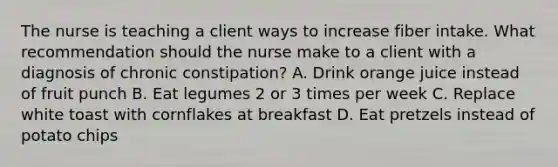 The nurse is teaching a client ways to increase fiber intake. What recommendation should the nurse make to a client with a diagnosis of chronic constipation? A. Drink orange juice instead of fruit punch B. Eat legumes 2 or 3 times per week C. Replace white toast with cornflakes at breakfast D. Eat pretzels instead of potato chips