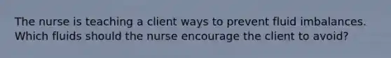 The nurse is teaching a client ways to prevent fluid imbalances. Which fluids should the nurse encourage the client to​ avoid?