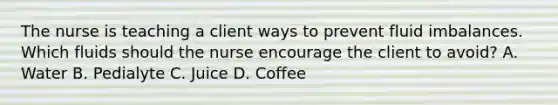 The nurse is teaching a client ways to prevent fluid imbalances. Which fluids should the nurse encourage the client to​ avoid? A. Water B. Pedialyte C. Juice D. Coffee