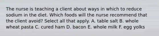 The nurse is teaching a client about ways in which to reduce sodium in the diet. Which foods will the nurse recommend that the client avoid? Select all that apply. A. table salt B. whole wheat pasta C. cured ham D. bacon E. whole milk F. egg yolks