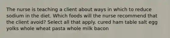 The nurse is teaching a client about ways in which to reduce sodium in the diet. Which foods will the nurse recommend that the client avoid? Select all that apply. cured ham table salt egg yolks whole wheat pasta whole milk bacon