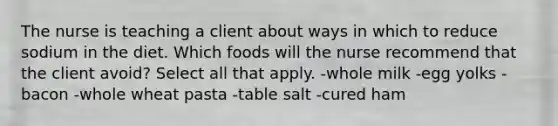 The nurse is teaching a client about ways in which to reduce sodium in the diet. Which foods will the nurse recommend that the client avoid? Select all that apply. -whole milk -egg yolks -bacon -whole wheat pasta -table salt -cured ham