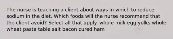 The nurse is teaching a client about ways in which to reduce sodium in the diet. Which foods will the nurse recommend that the client avoid? Select all that apply. whole milk egg yolks whole wheat pasta table salt bacon cured ham