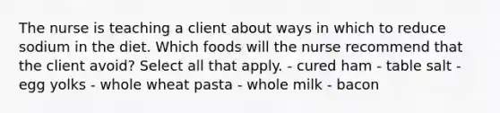 The nurse is teaching a client about ways in which to reduce sodium in the diet. Which foods will the nurse recommend that the client avoid? Select all that apply. - cured ham - table salt - egg yolks - whole wheat pasta - whole milk - bacon