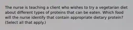 The nurse is teaching a client who wishes to try a vegetarian diet about different types of proteins that can be eaten. Which food will the nurse identify that contain appropriate dietary protein? (Select all that apply.)