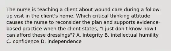 The nurse is teaching a client about wound care during a follow-up visit in the client's home. Which critical thinking attitude causes the nurse to reconsider the plan and supports evidence-based practice when the client states, "I just don't know how I can afford these dressings"? A. integrity B. intellectual humility C. confidence D. independence