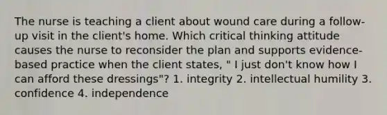 The nurse is teaching a client about wound care during a follow-up visit in the client's home. Which critical thinking attitude causes the nurse to reconsider the plan and supports evidence-based practice when the client states, " I just don't know how I can afford these dressings"? 1. integrity 2. intellectual humility 3. confidence 4. independence