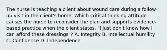 The nurse is teaching a client about wound care during a follow-up visit in the client's home. Which critical thinking attitude causes the nurse to reconsider the plan and supports evidence-based practice when the client states, "I just don't know how I can afford these dressings"? A. Integrity B. Intellectual humility C. Confidence D. Independence