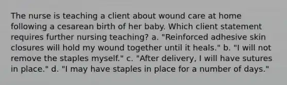 The nurse is teaching a client about wound care at home following a cesarean birth of her baby. Which client statement requires further nursing teaching? a. "Reinforced adhesive skin closures will hold my wound together until it heals." b. "I will not remove the staples myself." c. "After delivery, I will have sutures in place." d. "I may have staples in place for a number of days."