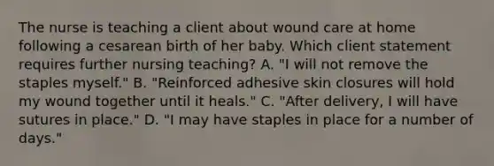 The nurse is teaching a client about wound care at home following a cesarean birth of her baby. Which client statement requires further nursing teaching? A. "I will not remove the staples myself." B. "Reinforced adhesive skin closures will hold my wound together until it heals." C. "After delivery, I will have sutures in place." D. "I may have staples in place for a number of days."