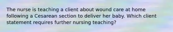 The nurse is teaching a client about wound care at home following a Cesarean section to deliver her baby. Which client statement requires further nursing teaching?