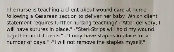 The nurse is teaching a client about wound care at home following a Cesarean section to deliver her baby. Which client statement requires further nursing teaching? -"After delivery, I will have sutures in place." -"Steri-Strips will hold my wound together until it heals." -"I may have staples in place for a number of days." -"I will not remove the staples myself."