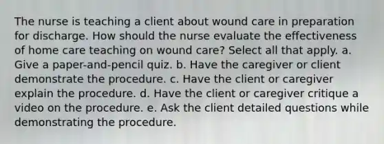 The nurse is teaching a client about wound care in preparation for discharge. How should the nurse evaluate the effectiveness of home care teaching on wound care? Select all that apply. a. Give a paper-and-pencil quiz. b. Have the caregiver or client demonstrate the procedure. c. Have the client or caregiver explain the procedure. d. Have the client or caregiver critique a video on the procedure. e. Ask the client detailed questions while demonstrating the procedure.