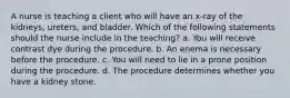 A nurse is teaching a client who will have an x-ray of the kidneys, ureters, and bladder. Which of the following statements should the nurse include in the teaching? a. You will receive contrast dye during the procedure. b. An enema is necessary before the procedure. c. You will need to lie in a prone position during the procedure. d. The procedure determines whether you have a kidney stone.