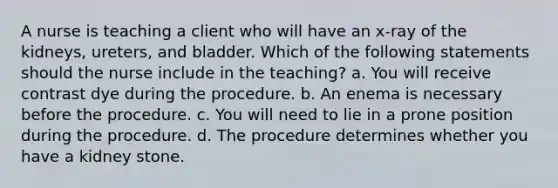 A nurse is teaching a client who will have an x-ray of the kidneys, ureters, and bladder. Which of the following statements should the nurse include in the teaching? a. You will receive contrast dye during the procedure. b. An enema is necessary before the procedure. c. You will need to lie in a prone position during the procedure. d. The procedure determines whether you have a kidney stone.