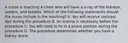 A nurse is teaching a client who will have a x-ray of the kidneys, ureters, and bladder. Which of the following statements should the nurse include in the teaching? A. You will receive contrast dye during the procedure B. An enema is necessary before the procedure C. You will need to lie in a prone position during the procedure D. The procedure determines whether you have a kidney stone