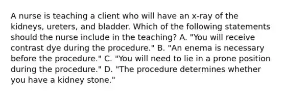 A nurse is teaching a client who will have an x‑ray of the kidneys, ureters, and bladder. Which of the following statements should the nurse include in the teaching? A. "You will receive contrast dye during the procedure." B. "An enema is necessary before the procedure." C. "You will need to lie in a prone position during the procedure." D. "The procedure determines whether you have a kidney stone."