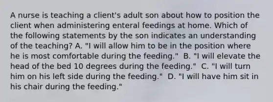 A nurse is teaching a client's adult son about how to position the client when administering enteral feedings at home. Which of the following statements by the son indicates an understanding of the teaching?​ A. "I will allow him to be in the position where he is most comfortable during the feeding." ​ B. "I will elevate the head of the bed 10 degrees during the feeding." ​ C. "I will turn him on his left side during the feeding." ​ D. "I will have him sit in his chair during the feeding." ​