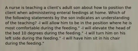 A nurse is teaching a client's adult son about how to position the client when administering enteral feedings at home. Which of the following statements by the son indicates an understanding of the teaching? -I will allow him to be in the position where he is most comfortable during the feeding." -I will elevate the head of the bed 10 degrees during the feeding." -I will turn him on his left side during the feeding." -I will have him sit in his chair during the feeding."