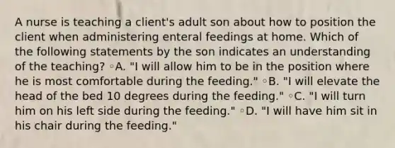 A nurse is teaching a client's adult son about how to position the client when administering enteral feedings at home. Which of the following statements by the son indicates an understanding of the teaching? ◦A. "I will allow him to be in the position where he is most comfortable during the feeding." ◦B. "I will elevate the head of the bed 10 degrees during the feeding." ◦C. "I will turn him on his left side during the feeding." ◦D. "I will have him sit in his chair during the feeding."