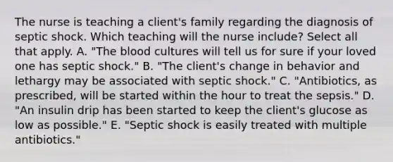 The nurse is teaching a client's family regarding the diagnosis of septic shock. Which teaching will the nurse include? Select all that apply. A. "The blood cultures will tell us for sure if your loved one has septic shock." B. "The client's change in behavior and lethargy may be associated with septic shock." C. "Antibiotics, as prescribed, will be started within the hour to treat the sepsis." D. "An insulin drip has been started to keep the client's glucose as low as possible." E. "Septic shock is easily treated with multiple antibiotics."