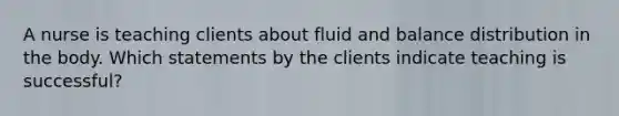 A nurse is teaching clients about fluid and balance distribution in the body. Which statements by the clients indicate teaching is successful?