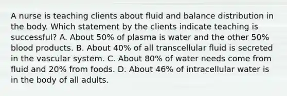 A nurse is teaching clients about fluid and balance distribution in the body. Which statement by the clients indicate teaching is successful? A. About 50% of plasma is water and the other 50% blood products. B. About 40% of all transcellular fluid is secreted in the vascular system. C. About 80% of water needs come from fluid and 20% from foods. D. About 46% of intracellular water is in the body of all adults.