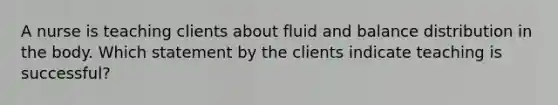 A nurse is teaching clients about fluid and balance distribution in the body. Which statement by the clients indicate teaching is successful?