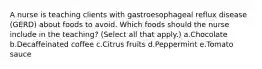 A nurse is teaching clients with gastroesophageal reflux disease (GERD) about foods to avoid. Which foods should the nurse include in the teaching? (Select all that apply.) a.Chocolate b.Decaffeinated coffee c.Citrus fruits d.Peppermint e.Tomato sauce