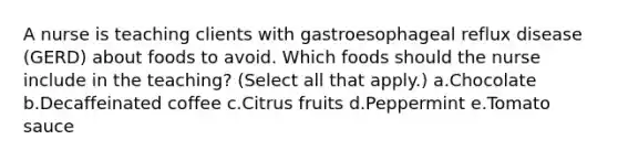 A nurse is teaching clients with gastroesophageal reflux disease (GERD) about foods to avoid. Which foods should the nurse include in the teaching? (Select all that apply.) a.Chocolate b.Decaffeinated coffee c.Citrus fruits d.Peppermint e.Tomato sauce