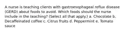 A nurse is teaching clients with gastroesophageal reflux disease (GERD) about foods to avoid. Which foods should the nurse include in the teaching? (Select all that apply.) a. Chocolate b. Decaffeinated coffee c. Citrus fruits d. Peppermint e. Tomato sauce