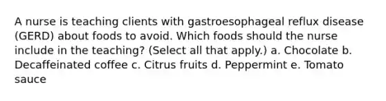 A nurse is teaching clients with gastroesophageal reflux disease (GERD) about foods to avoid. Which foods should the nurse include in the teaching? (Select all that apply.) a. Chocolate b. Decaffeinated coffee c. Citrus fruits d. Peppermint e. Tomato sauce