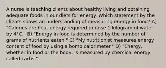 A nurse is teaching clients about healthy living and obtaining adequate foods in our diets for energy. Which statement by the clients shows an understanding of measuring energy in food? A) "Calories are heat energy required to raise 1 kilogram of water by 4°C." B) "Energy in food is determined by the number of grams of nutrients eaten." C) "My nutritionist measures energy content of food by using a bomb calorimeter." D) "Energy, whether in food or the body, is measured by chemical energy called carbs."