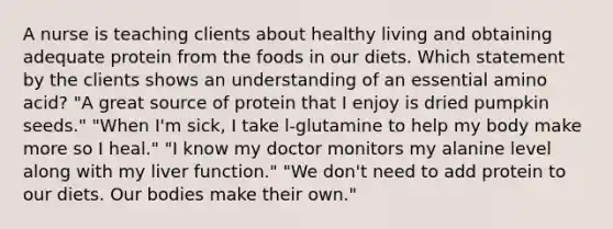 A nurse is teaching clients about healthy living and obtaining adequate protein from the foods in our diets. Which statement by the clients shows an understanding of an essential amino acid? "A great source of protein that I enjoy is dried pumpkin seeds." "When I'm sick, I take l-glutamine to help my body make more so I heal." "I know my doctor monitors my alanine level along with my liver function." "We don't need to add protein to our diets. Our bodies make their own."