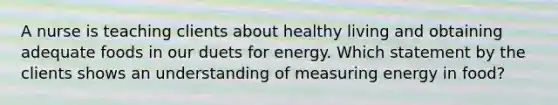 A nurse is teaching clients about healthy living and obtaining adequate foods in our duets for energy. Which statement by the clients shows an understanding of measuring energy in food?