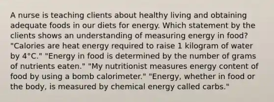 A nurse is teaching clients about healthy living and obtaining adequate foods in our diets for energy. Which statement by the clients shows an understanding of measuring energy in food? "Calories are heat energy required to raise 1 kilogram of water by 4°C." "Energy in food is determined by the number of grams of nutrients eaten." "My nutritionist measures energy content of food by using a bomb calorimeter." "Energy, whether in food or the body, is measured by chemical energy called carbs."