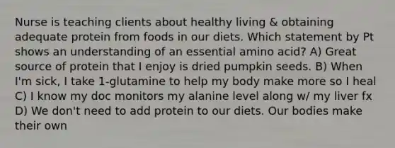 Nurse is teaching clients about healthy living & obtaining adequate protein from foods in our diets. Which statement by Pt shows an understanding of an essential amino acid? A) Great source of protein that I enjoy is dried pumpkin seeds. B) When I'm sick, I take 1-glutamine to help my body make more so I heal C) I know my doc monitors my alanine level along w/ my liver fx D) We don't need to add protein to our diets. Our bodies make their own