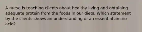 A nurse is teaching clients about healthy living and obtaining adequate protein from the foods in our diets. Which statement by the clients shows an understanding of an essential amino acid?