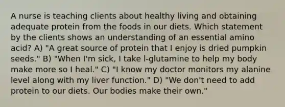 A nurse is teaching clients about healthy living and obtaining adequate protein from the foods in our diets. Which statement by the clients shows an understanding of an essential amino acid? A) "A great source of protein that I enjoy is dried pumpkin seeds." B) "When I'm sick, I take l-glutamine to help my body make more so I heal." C) "I know my doctor monitors my alanine level along with my liver function." D) "We don't need to add protein to our diets. Our bodies make their own."